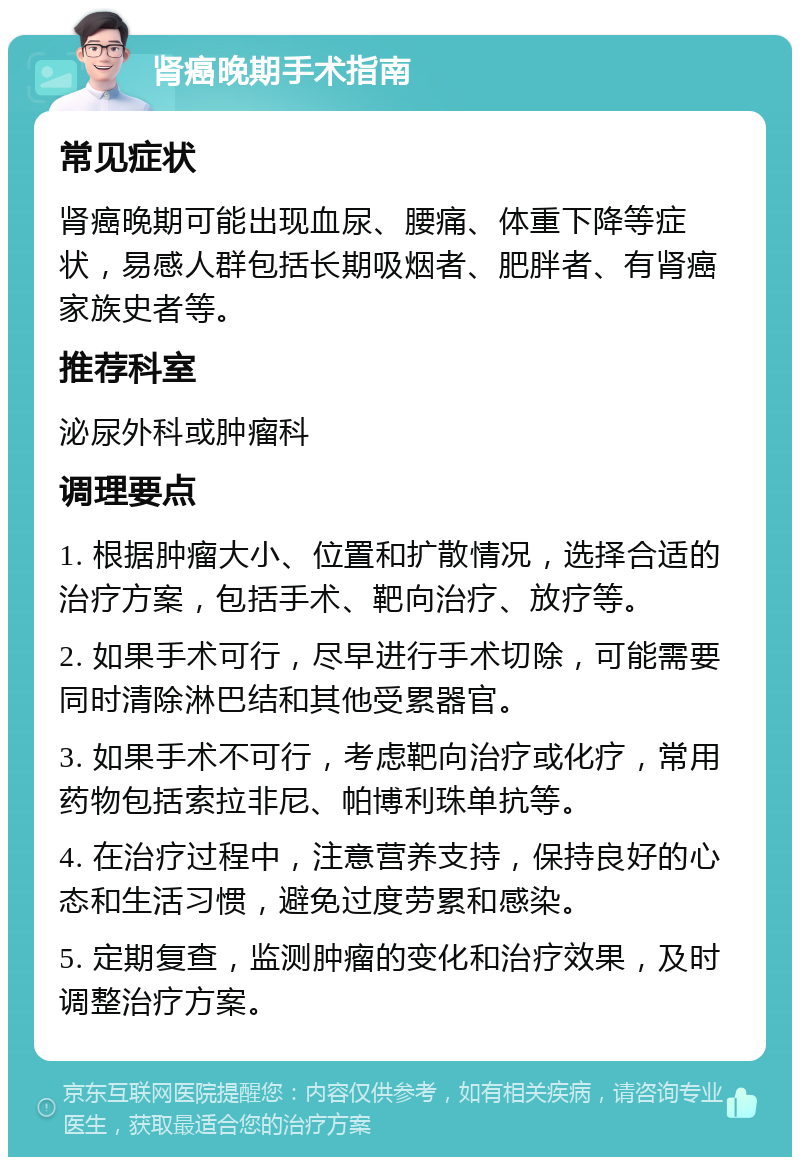 肾癌晚期手术指南 常见症状 肾癌晚期可能出现血尿、腰痛、体重下降等症状，易感人群包括长期吸烟者、肥胖者、有肾癌家族史者等。 推荐科室 泌尿外科或肿瘤科 调理要点 1. 根据肿瘤大小、位置和扩散情况，选择合适的治疗方案，包括手术、靶向治疗、放疗等。 2. 如果手术可行，尽早进行手术切除，可能需要同时清除淋巴结和其他受累器官。 3. 如果手术不可行，考虑靶向治疗或化疗，常用药物包括索拉非尼、帕博利珠单抗等。 4. 在治疗过程中，注意营养支持，保持良好的心态和生活习惯，避免过度劳累和感染。 5. 定期复查，监测肿瘤的变化和治疗效果，及时调整治疗方案。