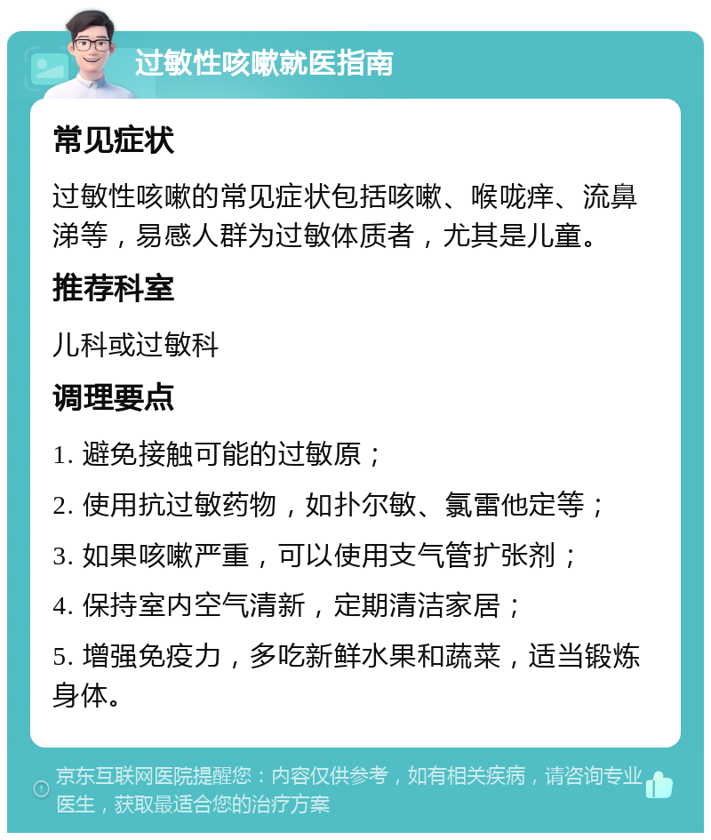 过敏性咳嗽就医指南 常见症状 过敏性咳嗽的常见症状包括咳嗽、喉咙痒、流鼻涕等，易感人群为过敏体质者，尤其是儿童。 推荐科室 儿科或过敏科 调理要点 1. 避免接触可能的过敏原； 2. 使用抗过敏药物，如扑尔敏、氯雷他定等； 3. 如果咳嗽严重，可以使用支气管扩张剂； 4. 保持室内空气清新，定期清洁家居； 5. 增强免疫力，多吃新鲜水果和蔬菜，适当锻炼身体。