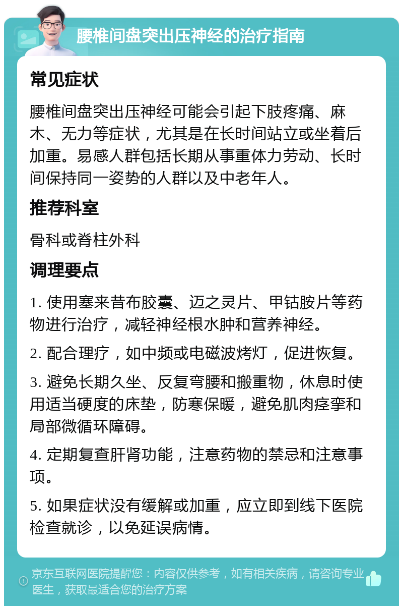 腰椎间盘突出压神经的治疗指南 常见症状 腰椎间盘突出压神经可能会引起下肢疼痛、麻木、无力等症状，尤其是在长时间站立或坐着后加重。易感人群包括长期从事重体力劳动、长时间保持同一姿势的人群以及中老年人。 推荐科室 骨科或脊柱外科 调理要点 1. 使用塞来昔布胶囊、迈之灵片、甲钴胺片等药物进行治疗，减轻神经根水肿和营养神经。 2. 配合理疗，如中频或电磁波烤灯，促进恢复。 3. 避免长期久坐、反复弯腰和搬重物，休息时使用适当硬度的床垫，防寒保暖，避免肌肉痉挛和局部微循环障碍。 4. 定期复查肝肾功能，注意药物的禁忌和注意事项。 5. 如果症状没有缓解或加重，应立即到线下医院检查就诊，以免延误病情。