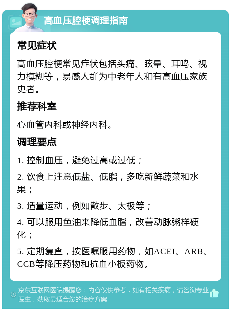 高血压腔梗调理指南 常见症状 高血压腔梗常见症状包括头痛、眩晕、耳鸣、视力模糊等，易感人群为中老年人和有高血压家族史者。 推荐科室 心血管内科或神经内科。 调理要点 1. 控制血压，避免过高或过低； 2. 饮食上注意低盐、低脂，多吃新鲜蔬菜和水果； 3. 适量运动，例如散步、太极等； 4. 可以服用鱼油来降低血脂，改善动脉粥样硬化； 5. 定期复查，按医嘱服用药物，如ACEI、ARB、CCB等降压药物和抗血小板药物。