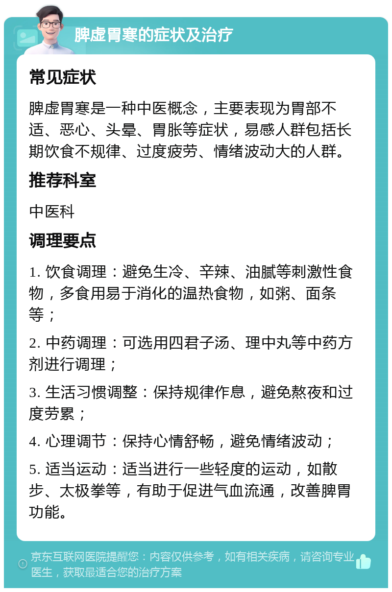 脾虚胃寒的症状及治疗 常见症状 脾虚胃寒是一种中医概念，主要表现为胃部不适、恶心、头晕、胃胀等症状，易感人群包括长期饮食不规律、过度疲劳、情绪波动大的人群。 推荐科室 中医科 调理要点 1. 饮食调理：避免生冷、辛辣、油腻等刺激性食物，多食用易于消化的温热食物，如粥、面条等； 2. 中药调理：可选用四君子汤、理中丸等中药方剂进行调理； 3. 生活习惯调整：保持规律作息，避免熬夜和过度劳累； 4. 心理调节：保持心情舒畅，避免情绪波动； 5. 适当运动：适当进行一些轻度的运动，如散步、太极拳等，有助于促进气血流通，改善脾胃功能。