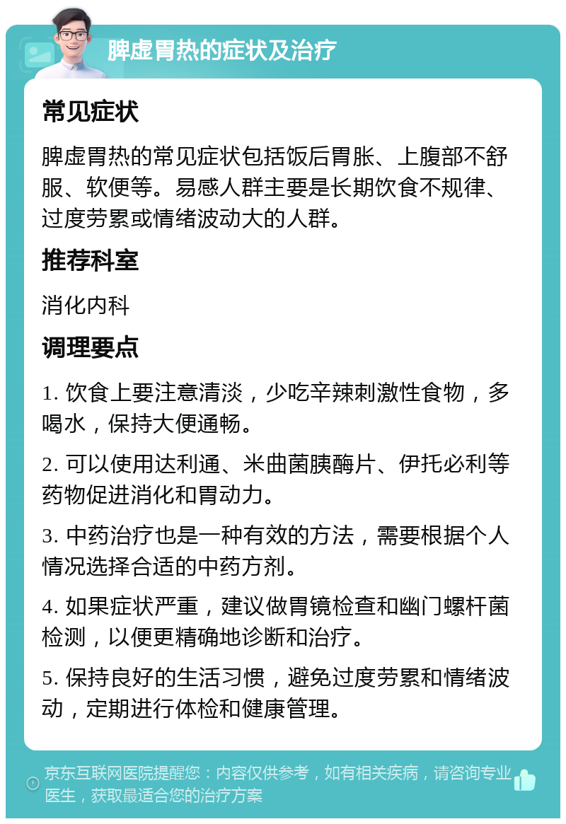 脾虚胃热的症状及治疗 常见症状 脾虚胃热的常见症状包括饭后胃胀、上腹部不舒服、软便等。易感人群主要是长期饮食不规律、过度劳累或情绪波动大的人群。 推荐科室 消化内科 调理要点 1. 饮食上要注意清淡，少吃辛辣刺激性食物，多喝水，保持大便通畅。 2. 可以使用达利通、米曲菌胰酶片、伊托必利等药物促进消化和胃动力。 3. 中药治疗也是一种有效的方法，需要根据个人情况选择合适的中药方剂。 4. 如果症状严重，建议做胃镜检查和幽门螺杆菌检测，以便更精确地诊断和治疗。 5. 保持良好的生活习惯，避免过度劳累和情绪波动，定期进行体检和健康管理。