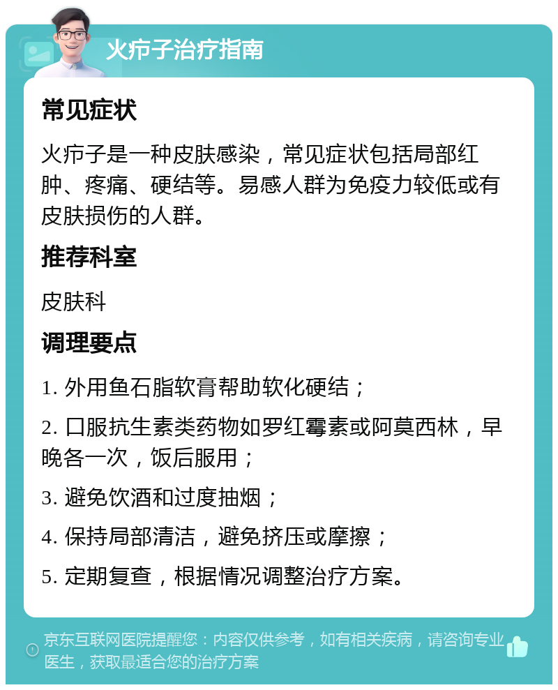 火疖子治疗指南 常见症状 火疖子是一种皮肤感染，常见症状包括局部红肿、疼痛、硬结等。易感人群为免疫力较低或有皮肤损伤的人群。 推荐科室 皮肤科 调理要点 1. 外用鱼石脂软膏帮助软化硬结； 2. 口服抗生素类药物如罗红霉素或阿莫西林，早晚各一次，饭后服用； 3. 避免饮酒和过度抽烟； 4. 保持局部清洁，避免挤压或摩擦； 5. 定期复查，根据情况调整治疗方案。