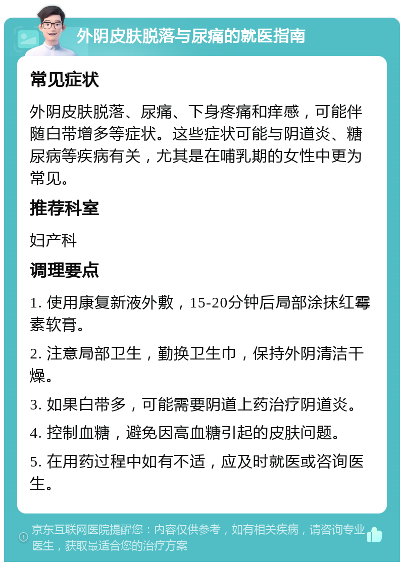 外阴皮肤脱落与尿痛的就医指南 常见症状 外阴皮肤脱落、尿痛、下身疼痛和痒感，可能伴随白带增多等症状。这些症状可能与阴道炎、糖尿病等疾病有关，尤其是在哺乳期的女性中更为常见。 推荐科室 妇产科 调理要点 1. 使用康复新液外敷，15-20分钟后局部涂抹红霉素软膏。 2. 注意局部卫生，勤换卫生巾，保持外阴清洁干燥。 3. 如果白带多，可能需要阴道上药治疗阴道炎。 4. 控制血糖，避免因高血糖引起的皮肤问题。 5. 在用药过程中如有不适，应及时就医或咨询医生。