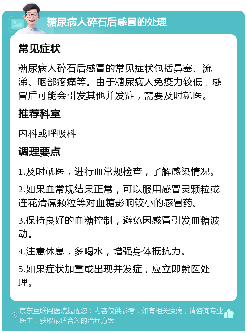 糖尿病人碎石后感冒的处理 常见症状 糖尿病人碎石后感冒的常见症状包括鼻塞、流涕、咽部疼痛等。由于糖尿病人免疫力较低，感冒后可能会引发其他并发症，需要及时就医。 推荐科室 内科或呼吸科 调理要点 1.及时就医，进行血常规检查，了解感染情况。 2.如果血常规结果正常，可以服用感冒灵颗粒或连花清瘟颗粒等对血糖影响较小的感冒药。 3.保持良好的血糖控制，避免因感冒引发血糖波动。 4.注意休息，多喝水，增强身体抵抗力。 5.如果症状加重或出现并发症，应立即就医处理。