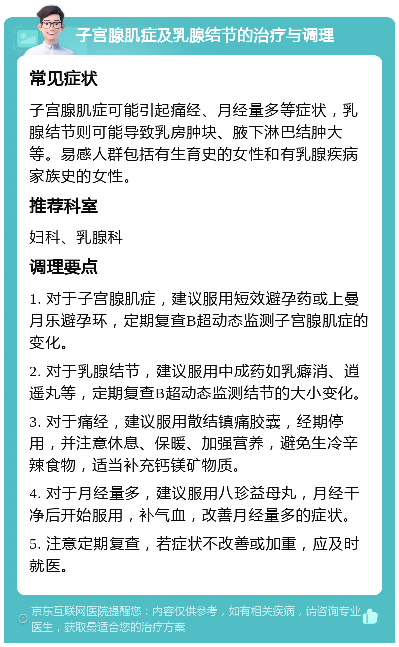 子宫腺肌症及乳腺结节的治疗与调理 常见症状 子宫腺肌症可能引起痛经、月经量多等症状，乳腺结节则可能导致乳房肿块、腋下淋巴结肿大等。易感人群包括有生育史的女性和有乳腺疾病家族史的女性。 推荐科室 妇科、乳腺科 调理要点 1. 对于子宫腺肌症，建议服用短效避孕药或上曼月乐避孕环，定期复查B超动态监测子宫腺肌症的变化。 2. 对于乳腺结节，建议服用中成药如乳癖消、逍遥丸等，定期复查B超动态监测结节的大小变化。 3. 对于痛经，建议服用散结镇痛胶囊，经期停用，并注意休息、保暖、加强营养，避免生冷辛辣食物，适当补充钙镁矿物质。 4. 对于月经量多，建议服用八珍益母丸，月经干净后开始服用，补气血，改善月经量多的症状。 5. 注意定期复查，若症状不改善或加重，应及时就医。