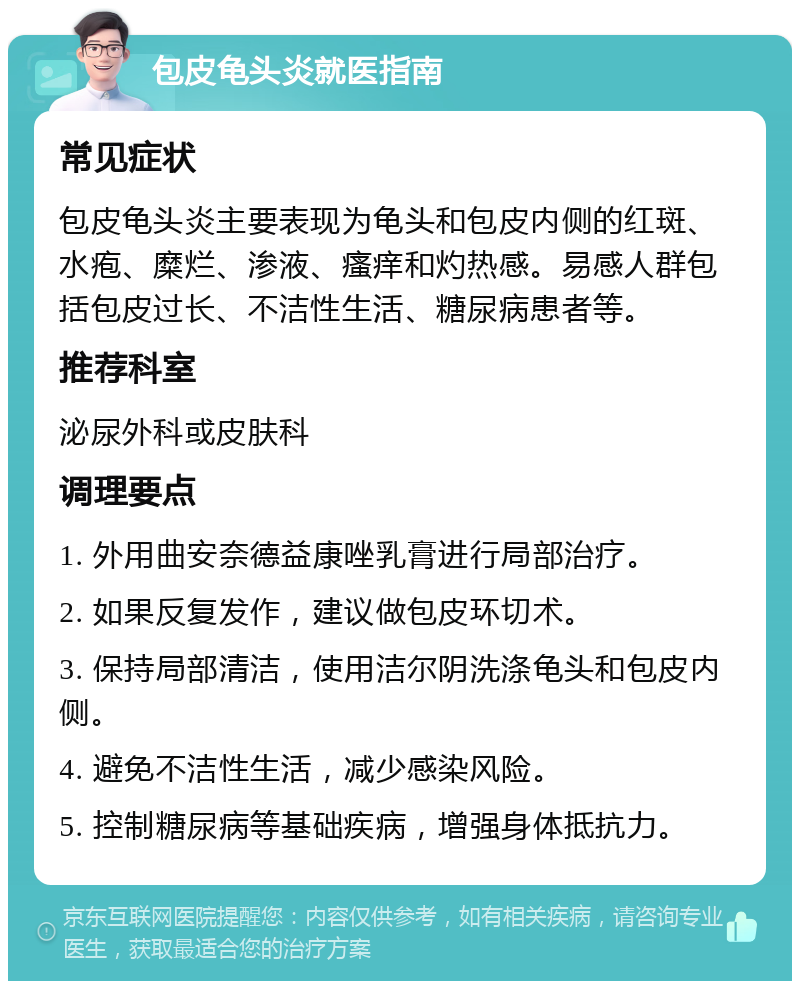 包皮龟头炎就医指南 常见症状 包皮龟头炎主要表现为龟头和包皮内侧的红斑、水疱、糜烂、渗液、瘙痒和灼热感。易感人群包括包皮过长、不洁性生活、糖尿病患者等。 推荐科室 泌尿外科或皮肤科 调理要点 1. 外用曲安奈德益康唑乳膏进行局部治疗。 2. 如果反复发作，建议做包皮环切术。 3. 保持局部清洁，使用洁尔阴洗涤龟头和包皮内侧。 4. 避免不洁性生活，减少感染风险。 5. 控制糖尿病等基础疾病，增强身体抵抗力。