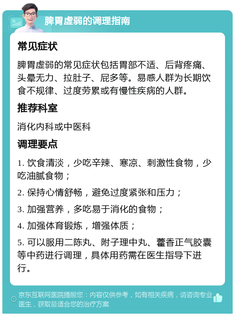 脾胃虚弱的调理指南 常见症状 脾胃虚弱的常见症状包括胃部不适、后背疼痛、头晕无力、拉肚子、屁多等。易感人群为长期饮食不规律、过度劳累或有慢性疾病的人群。 推荐科室 消化内科或中医科 调理要点 1. 饮食清淡，少吃辛辣、寒凉、刺激性食物，少吃油腻食物； 2. 保持心情舒畅，避免过度紧张和压力； 3. 加强营养，多吃易于消化的食物； 4. 加强体育锻炼，增强体质； 5. 可以服用二陈丸、附子理中丸、藿香正气胶囊等中药进行调理，具体用药需在医生指导下进行。