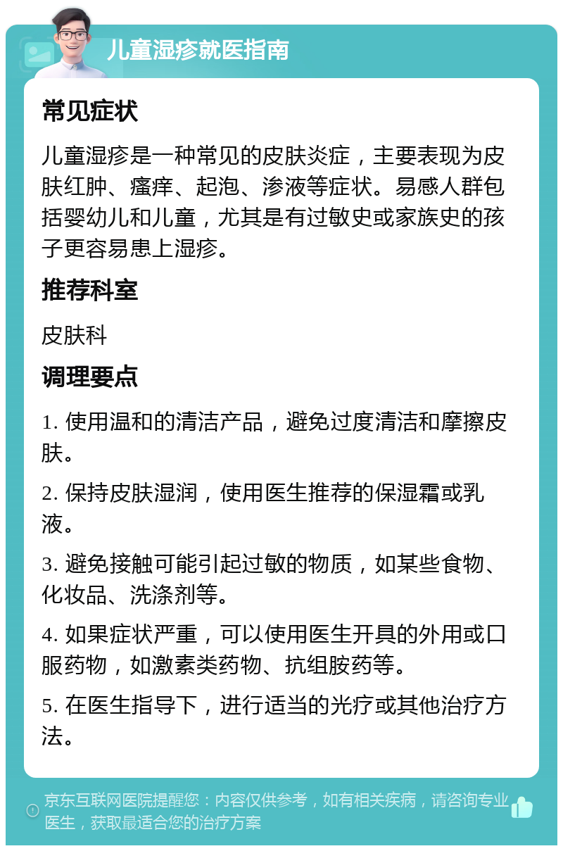 儿童湿疹就医指南 常见症状 儿童湿疹是一种常见的皮肤炎症，主要表现为皮肤红肿、瘙痒、起泡、渗液等症状。易感人群包括婴幼儿和儿童，尤其是有过敏史或家族史的孩子更容易患上湿疹。 推荐科室 皮肤科 调理要点 1. 使用温和的清洁产品，避免过度清洁和摩擦皮肤。 2. 保持皮肤湿润，使用医生推荐的保湿霜或乳液。 3. 避免接触可能引起过敏的物质，如某些食物、化妆品、洗涤剂等。 4. 如果症状严重，可以使用医生开具的外用或口服药物，如激素类药物、抗组胺药等。 5. 在医生指导下，进行适当的光疗或其他治疗方法。