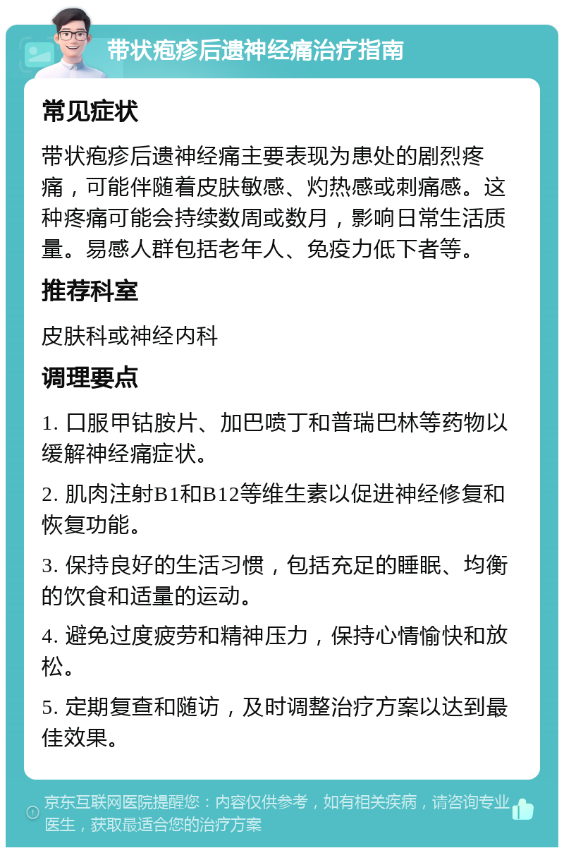 带状疱疹后遗神经痛治疗指南 常见症状 带状疱疹后遗神经痛主要表现为患处的剧烈疼痛，可能伴随着皮肤敏感、灼热感或刺痛感。这种疼痛可能会持续数周或数月，影响日常生活质量。易感人群包括老年人、免疫力低下者等。 推荐科室 皮肤科或神经内科 调理要点 1. 口服甲钴胺片、加巴喷丁和普瑞巴林等药物以缓解神经痛症状。 2. 肌肉注射B1和B12等维生素以促进神经修复和恢复功能。 3. 保持良好的生活习惯，包括充足的睡眠、均衡的饮食和适量的运动。 4. 避免过度疲劳和精神压力，保持心情愉快和放松。 5. 定期复查和随访，及时调整治疗方案以达到最佳效果。