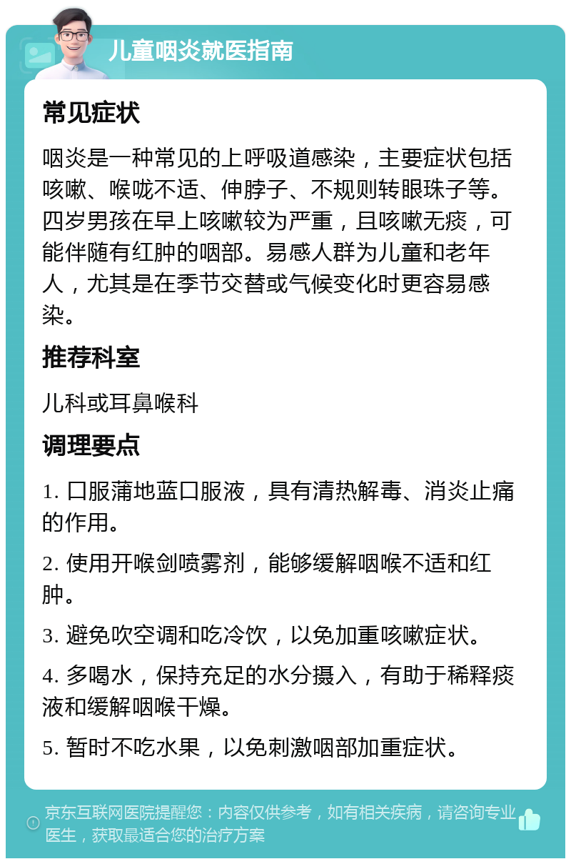 儿童咽炎就医指南 常见症状 咽炎是一种常见的上呼吸道感染，主要症状包括咳嗽、喉咙不适、伸脖子、不规则转眼珠子等。四岁男孩在早上咳嗽较为严重，且咳嗽无痰，可能伴随有红肿的咽部。易感人群为儿童和老年人，尤其是在季节交替或气候变化时更容易感染。 推荐科室 儿科或耳鼻喉科 调理要点 1. 口服蒲地蓝口服液，具有清热解毒、消炎止痛的作用。 2. 使用开喉剑喷雾剂，能够缓解咽喉不适和红肿。 3. 避免吹空调和吃冷饮，以免加重咳嗽症状。 4. 多喝水，保持充足的水分摄入，有助于稀释痰液和缓解咽喉干燥。 5. 暂时不吃水果，以免刺激咽部加重症状。