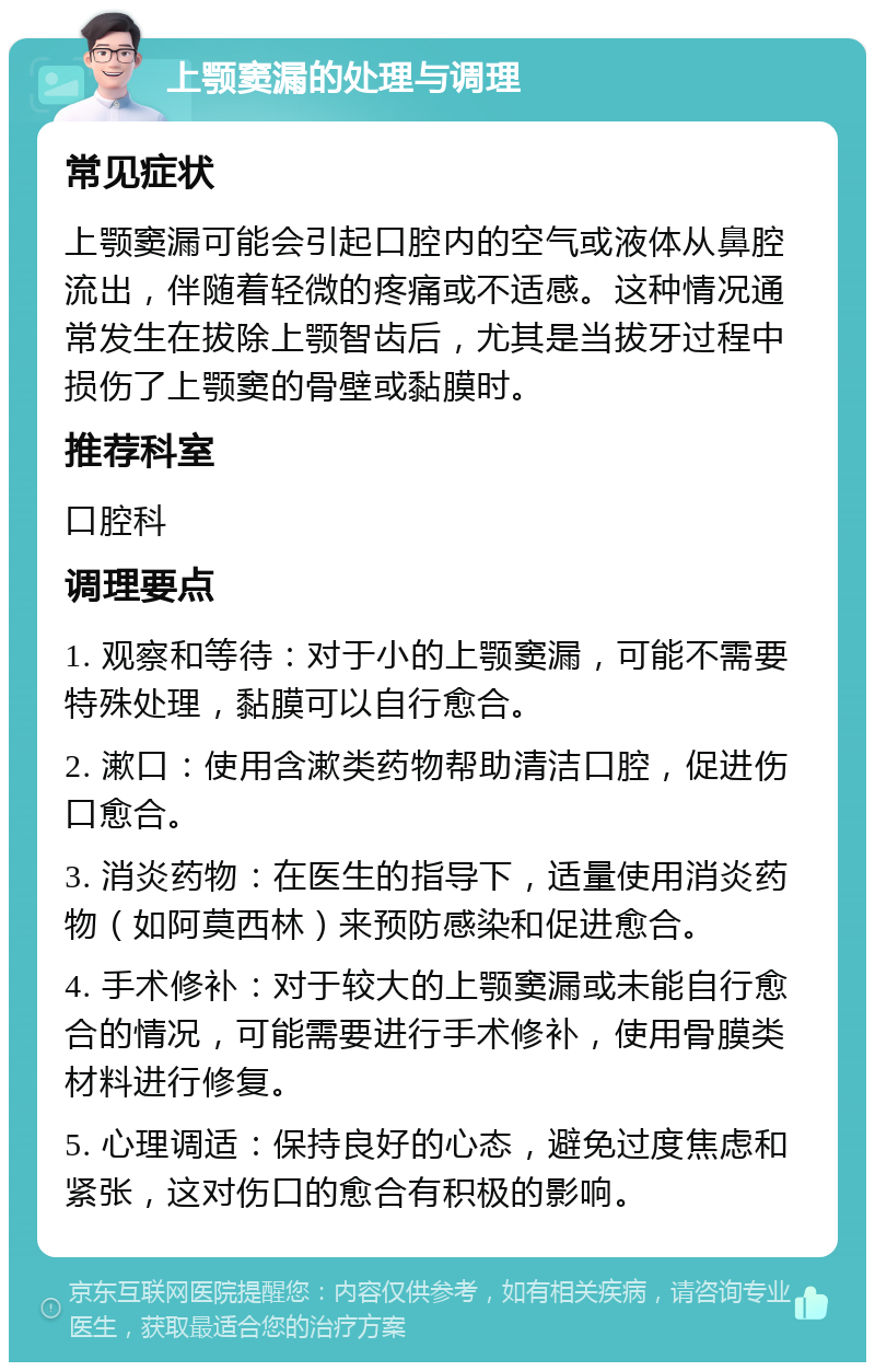 上颚窦漏的处理与调理 常见症状 上颚窦漏可能会引起口腔内的空气或液体从鼻腔流出，伴随着轻微的疼痛或不适感。这种情况通常发生在拔除上颚智齿后，尤其是当拔牙过程中损伤了上颚窦的骨壁或黏膜时。 推荐科室 口腔科 调理要点 1. 观察和等待：对于小的上颚窦漏，可能不需要特殊处理，黏膜可以自行愈合。 2. 漱口：使用含漱类药物帮助清洁口腔，促进伤口愈合。 3. 消炎药物：在医生的指导下，适量使用消炎药物（如阿莫西林）来预防感染和促进愈合。 4. 手术修补：对于较大的上颚窦漏或未能自行愈合的情况，可能需要进行手术修补，使用骨膜类材料进行修复。 5. 心理调适：保持良好的心态，避免过度焦虑和紧张，这对伤口的愈合有积极的影响。