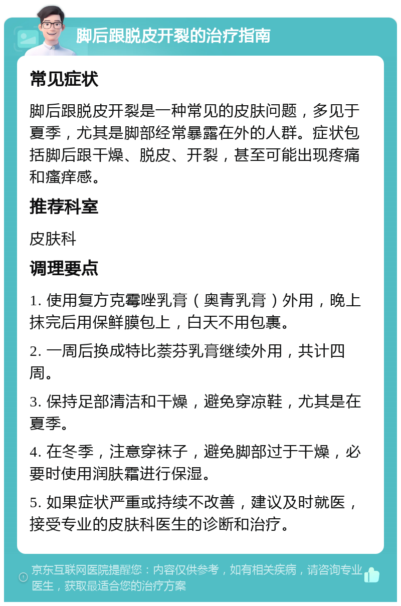 脚后跟脱皮开裂的治疗指南 常见症状 脚后跟脱皮开裂是一种常见的皮肤问题，多见于夏季，尤其是脚部经常暴露在外的人群。症状包括脚后跟干燥、脱皮、开裂，甚至可能出现疼痛和瘙痒感。 推荐科室 皮肤科 调理要点 1. 使用复方克霉唑乳膏（奥青乳膏）外用，晚上抹完后用保鲜膜包上，白天不用包裹。 2. 一周后换成特比萘芬乳膏继续外用，共计四周。 3. 保持足部清洁和干燥，避免穿凉鞋，尤其是在夏季。 4. 在冬季，注意穿袜子，避免脚部过于干燥，必要时使用润肤霜进行保湿。 5. 如果症状严重或持续不改善，建议及时就医，接受专业的皮肤科医生的诊断和治疗。