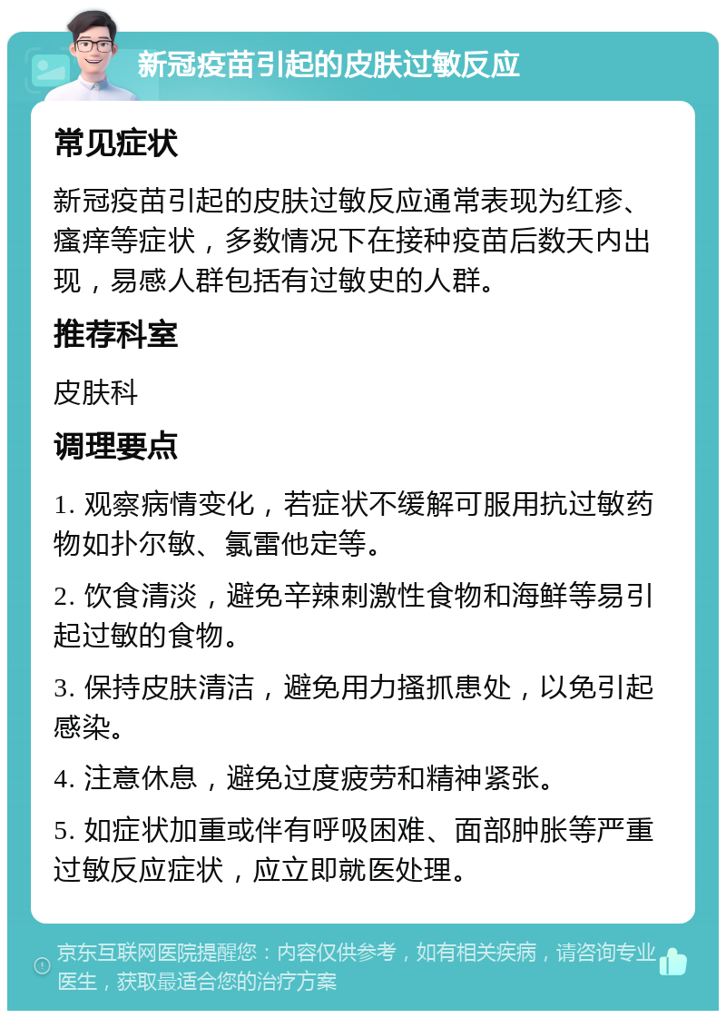 新冠疫苗引起的皮肤过敏反应 常见症状 新冠疫苗引起的皮肤过敏反应通常表现为红疹、瘙痒等症状，多数情况下在接种疫苗后数天内出现，易感人群包括有过敏史的人群。 推荐科室 皮肤科 调理要点 1. 观察病情变化，若症状不缓解可服用抗过敏药物如扑尔敏、氯雷他定等。 2. 饮食清淡，避免辛辣刺激性食物和海鲜等易引起过敏的食物。 3. 保持皮肤清洁，避免用力搔抓患处，以免引起感染。 4. 注意休息，避免过度疲劳和精神紧张。 5. 如症状加重或伴有呼吸困难、面部肿胀等严重过敏反应症状，应立即就医处理。