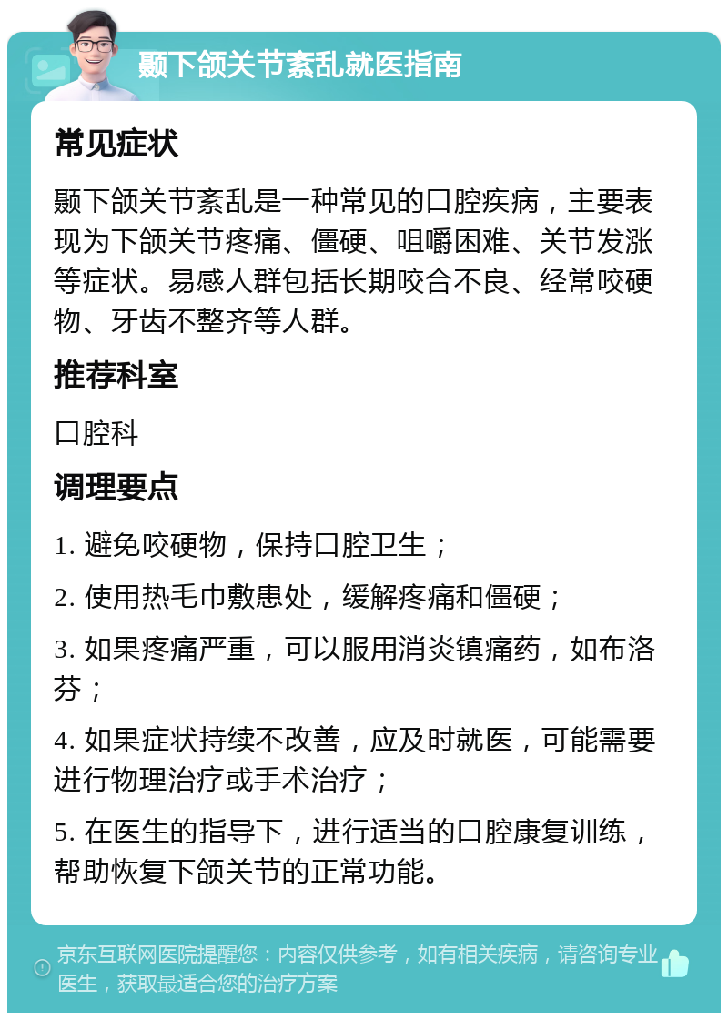 颞下颌关节紊乱就医指南 常见症状 颞下颌关节紊乱是一种常见的口腔疾病，主要表现为下颌关节疼痛、僵硬、咀嚼困难、关节发涨等症状。易感人群包括长期咬合不良、经常咬硬物、牙齿不整齐等人群。 推荐科室 口腔科 调理要点 1. 避免咬硬物，保持口腔卫生； 2. 使用热毛巾敷患处，缓解疼痛和僵硬； 3. 如果疼痛严重，可以服用消炎镇痛药，如布洛芬； 4. 如果症状持续不改善，应及时就医，可能需要进行物理治疗或手术治疗； 5. 在医生的指导下，进行适当的口腔康复训练，帮助恢复下颌关节的正常功能。