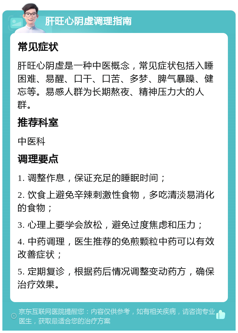 肝旺心阴虚调理指南 常见症状 肝旺心阴虚是一种中医概念，常见症状包括入睡困难、易醒、口干、口苦、多梦、脾气暴躁、健忘等。易感人群为长期熬夜、精神压力大的人群。 推荐科室 中医科 调理要点 1. 调整作息，保证充足的睡眠时间； 2. 饮食上避免辛辣刺激性食物，多吃清淡易消化的食物； 3. 心理上要学会放松，避免过度焦虑和压力； 4. 中药调理，医生推荐的免煎颗粒中药可以有效改善症状； 5. 定期复诊，根据药后情况调整变动药方，确保治疗效果。