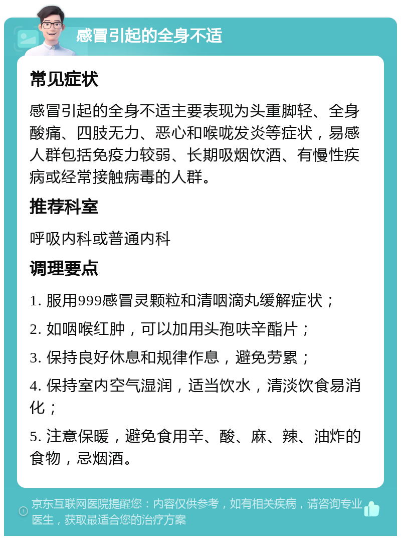 感冒引起的全身不适 常见症状 感冒引起的全身不适主要表现为头重脚轻、全身酸痛、四肢无力、恶心和喉咙发炎等症状，易感人群包括免疫力较弱、长期吸烟饮酒、有慢性疾病或经常接触病毒的人群。 推荐科室 呼吸内科或普通内科 调理要点 1. 服用999感冒灵颗粒和清咽滴丸缓解症状； 2. 如咽喉红肿，可以加用头孢呋辛酯片； 3. 保持良好休息和规律作息，避免劳累； 4. 保持室内空气湿润，适当饮水，清淡饮食易消化； 5. 注意保暖，避免食用辛、酸、麻、辣、油炸的食物，忌烟酒。