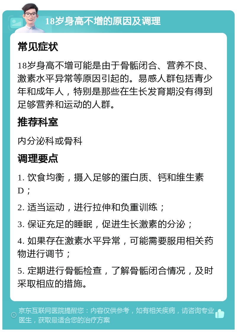 18岁身高不增的原因及调理 常见症状 18岁身高不增可能是由于骨骺闭合、营养不良、激素水平异常等原因引起的。易感人群包括青少年和成年人，特别是那些在生长发育期没有得到足够营养和运动的人群。 推荐科室 内分泌科或骨科 调理要点 1. 饮食均衡，摄入足够的蛋白质、钙和维生素D； 2. 适当运动，进行拉伸和负重训练； 3. 保证充足的睡眠，促进生长激素的分泌； 4. 如果存在激素水平异常，可能需要服用相关药物进行调节； 5. 定期进行骨骺检查，了解骨骺闭合情况，及时采取相应的措施。