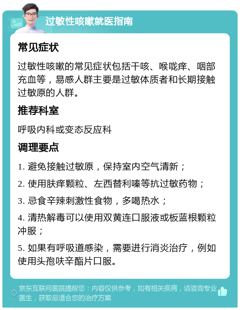 过敏性咳嗽就医指南 常见症状 过敏性咳嗽的常见症状包括干咳、喉咙痒、咽部充血等，易感人群主要是过敏体质者和长期接触过敏原的人群。 推荐科室 呼吸内科或变态反应科 调理要点 1. 避免接触过敏原，保持室内空气清新； 2. 使用肤痒颗粒、左西替利嗪等抗过敏药物； 3. 忌食辛辣刺激性食物，多喝热水； 4. 清热解毒可以使用双黄连口服液或板蓝根颗粒冲服； 5. 如果有呼吸道感染，需要进行消炎治疗，例如使用头孢呋辛酯片口服。