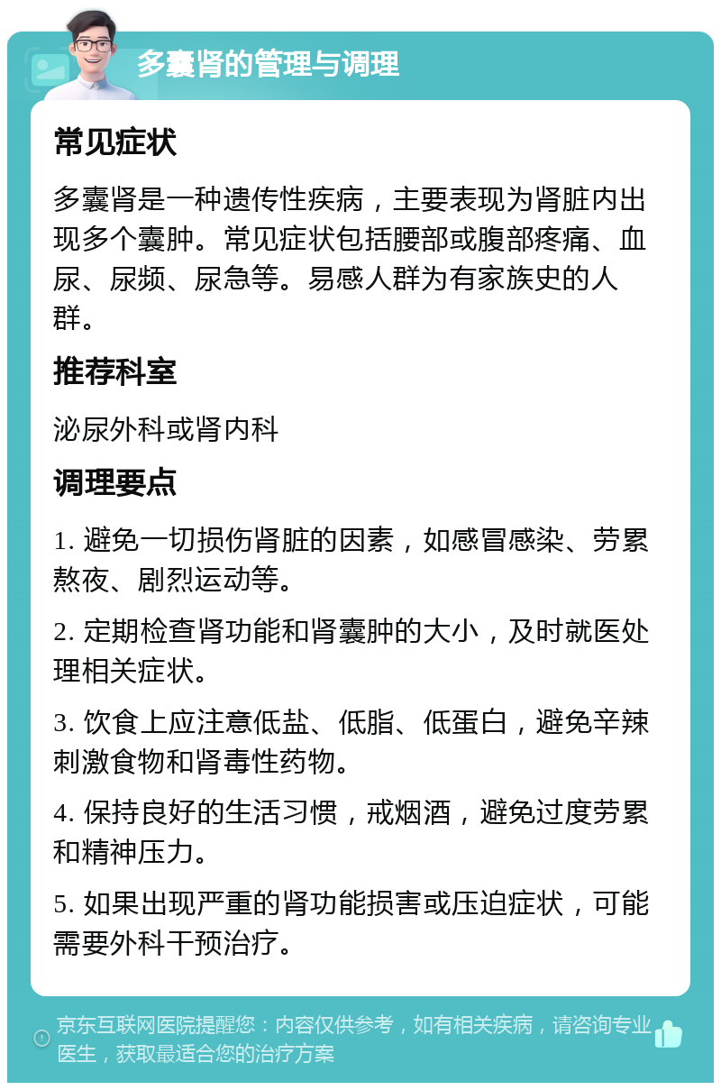 多囊肾的管理与调理 常见症状 多囊肾是一种遗传性疾病，主要表现为肾脏内出现多个囊肿。常见症状包括腰部或腹部疼痛、血尿、尿频、尿急等。易感人群为有家族史的人群。 推荐科室 泌尿外科或肾内科 调理要点 1. 避免一切损伤肾脏的因素，如感冒感染、劳累熬夜、剧烈运动等。 2. 定期检查肾功能和肾囊肿的大小，及时就医处理相关症状。 3. 饮食上应注意低盐、低脂、低蛋白，避免辛辣刺激食物和肾毒性药物。 4. 保持良好的生活习惯，戒烟酒，避免过度劳累和精神压力。 5. 如果出现严重的肾功能损害或压迫症状，可能需要外科干预治疗。