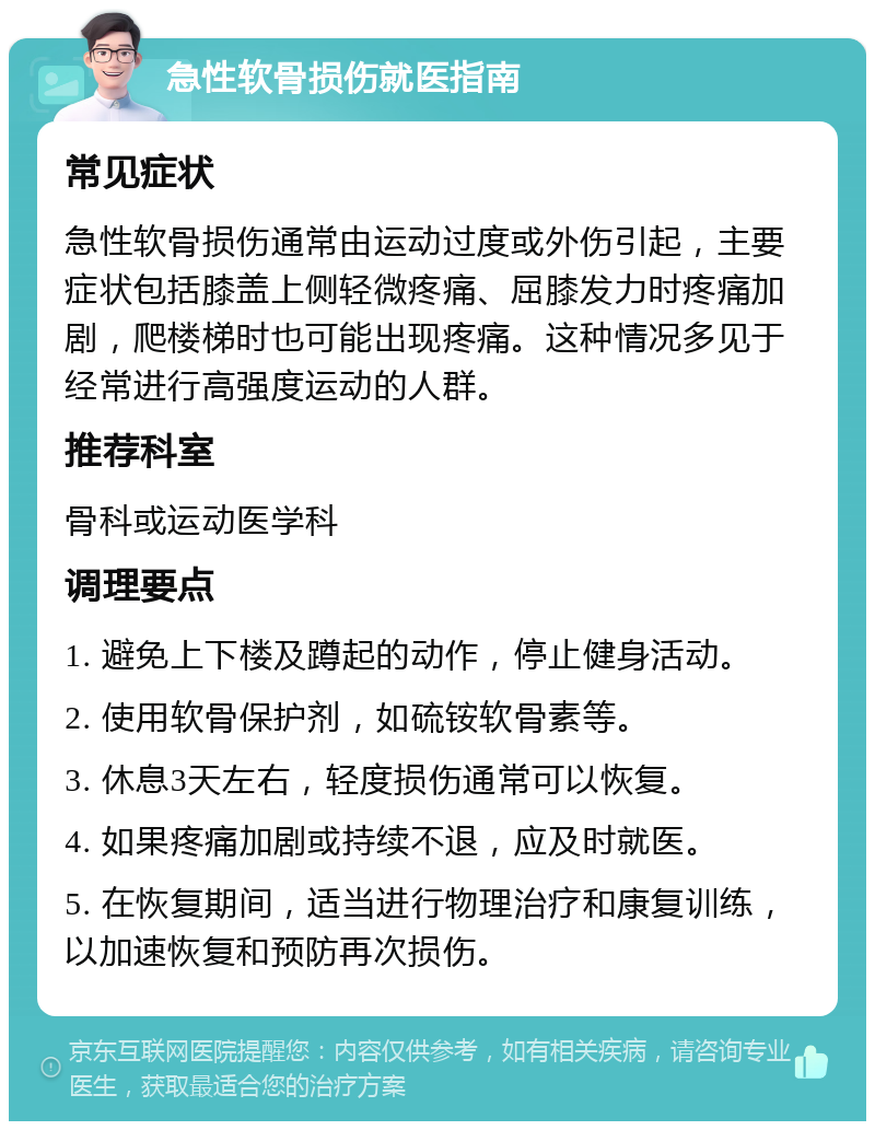 急性软骨损伤就医指南 常见症状 急性软骨损伤通常由运动过度或外伤引起，主要症状包括膝盖上侧轻微疼痛、屈膝发力时疼痛加剧，爬楼梯时也可能出现疼痛。这种情况多见于经常进行高强度运动的人群。 推荐科室 骨科或运动医学科 调理要点 1. 避免上下楼及蹲起的动作，停止健身活动。 2. 使用软骨保护剂，如硫铵软骨素等。 3. 休息3天左右，轻度损伤通常可以恢复。 4. 如果疼痛加剧或持续不退，应及时就医。 5. 在恢复期间，适当进行物理治疗和康复训练，以加速恢复和预防再次损伤。