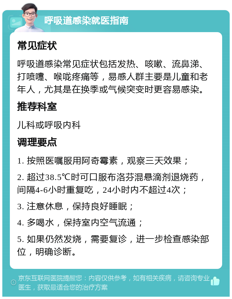 呼吸道感染就医指南 常见症状 呼吸道感染常见症状包括发热、咳嗽、流鼻涕、打喷嚏、喉咙疼痛等，易感人群主要是儿童和老年人，尤其是在换季或气候突变时更容易感染。 推荐科室 儿科或呼吸内科 调理要点 1. 按照医嘱服用阿奇霉素，观察三天效果； 2. 超过38.5℃时可口服布洛芬混悬滴剂退烧药，间隔4-6小时重复吃，24小时内不超过4次； 3. 注意休息，保持良好睡眠； 4. 多喝水，保持室内空气流通； 5. 如果仍然发烧，需要复诊，进一步检查感染部位，明确诊断。