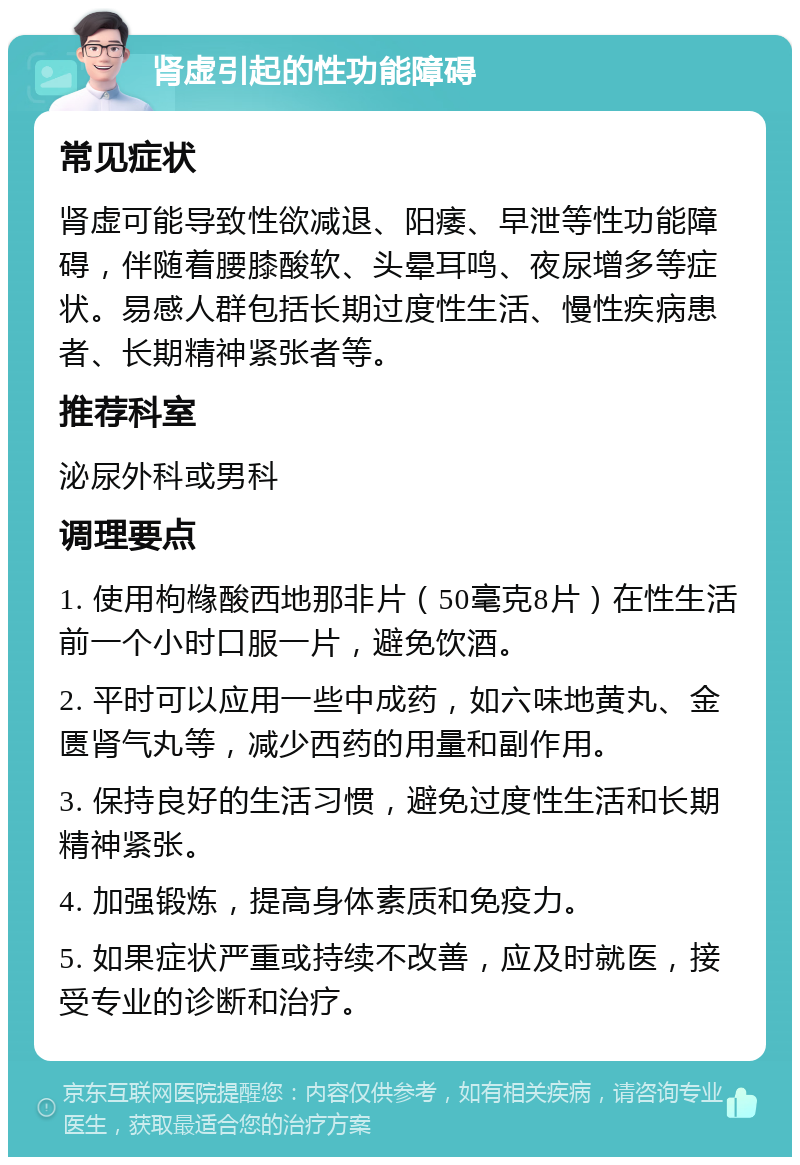 肾虚引起的性功能障碍 常见症状 肾虚可能导致性欲减退、阳痿、早泄等性功能障碍，伴随着腰膝酸软、头晕耳鸣、夜尿增多等症状。易感人群包括长期过度性生活、慢性疾病患者、长期精神紧张者等。 推荐科室 泌尿外科或男科 调理要点 1. 使用枸橼酸西地那非片（50毫克8片）在性生活前一个小时口服一片，避免饮酒。 2. 平时可以应用一些中成药，如六味地黄丸、金匮肾气丸等，减少西药的用量和副作用。 3. 保持良好的生活习惯，避免过度性生活和长期精神紧张。 4. 加强锻炼，提高身体素质和免疫力。 5. 如果症状严重或持续不改善，应及时就医，接受专业的诊断和治疗。