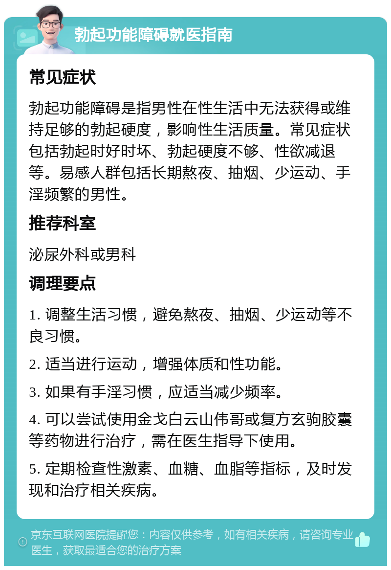 勃起功能障碍就医指南 常见症状 勃起功能障碍是指男性在性生活中无法获得或维持足够的勃起硬度，影响性生活质量。常见症状包括勃起时好时坏、勃起硬度不够、性欲减退等。易感人群包括长期熬夜、抽烟、少运动、手淫频繁的男性。 推荐科室 泌尿外科或男科 调理要点 1. 调整生活习惯，避免熬夜、抽烟、少运动等不良习惯。 2. 适当进行运动，增强体质和性功能。 3. 如果有手淫习惯，应适当减少频率。 4. 可以尝试使用金戈白云山伟哥或复方玄驹胶囊等药物进行治疗，需在医生指导下使用。 5. 定期检查性激素、血糖、血脂等指标，及时发现和治疗相关疾病。