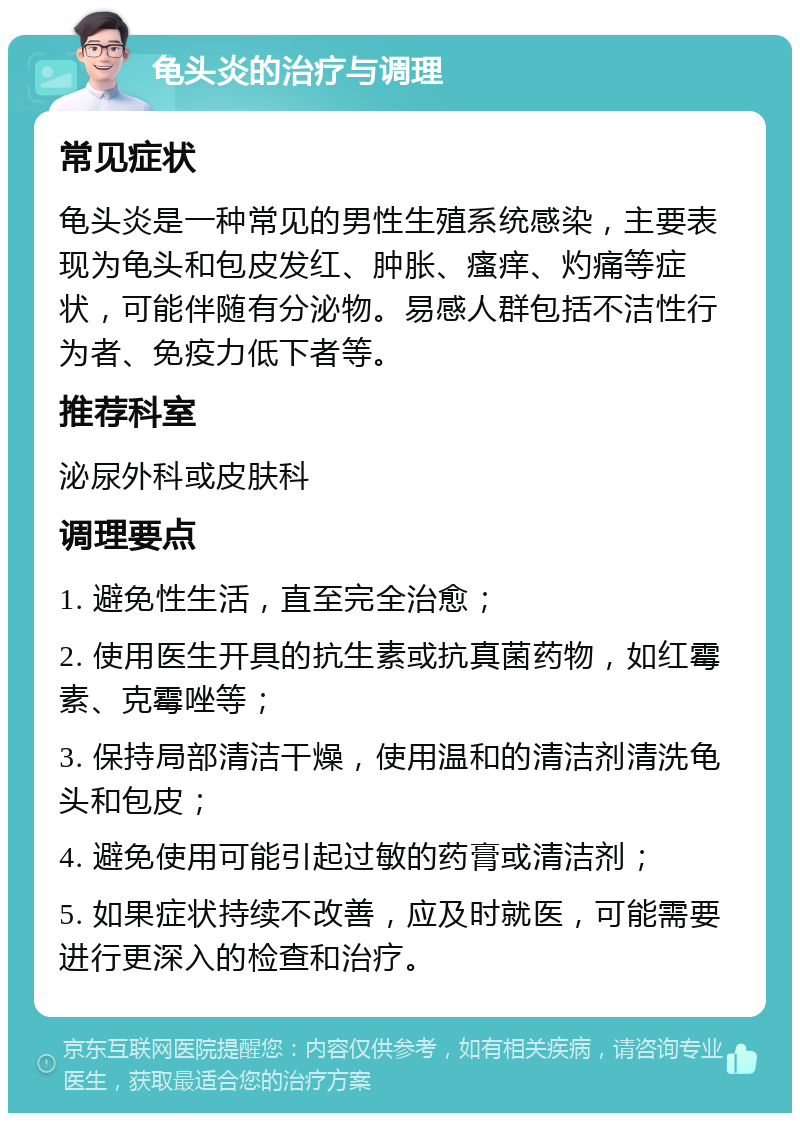 龟头炎的治疗与调理 常见症状 龟头炎是一种常见的男性生殖系统感染，主要表现为龟头和包皮发红、肿胀、瘙痒、灼痛等症状，可能伴随有分泌物。易感人群包括不洁性行为者、免疫力低下者等。 推荐科室 泌尿外科或皮肤科 调理要点 1. 避免性生活，直至完全治愈； 2. 使用医生开具的抗生素或抗真菌药物，如红霉素、克霉唑等； 3. 保持局部清洁干燥，使用温和的清洁剂清洗龟头和包皮； 4. 避免使用可能引起过敏的药膏或清洁剂； 5. 如果症状持续不改善，应及时就医，可能需要进行更深入的检查和治疗。