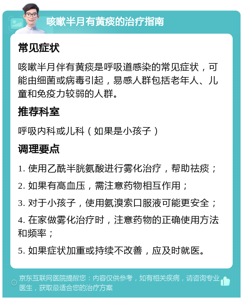 咳嗽半月有黄痰的治疗指南 常见症状 咳嗽半月伴有黄痰是呼吸道感染的常见症状，可能由细菌或病毒引起，易感人群包括老年人、儿童和免疫力较弱的人群。 推荐科室 呼吸内科或儿科（如果是小孩子） 调理要点 1. 使用乙酰半胱氨酸进行雾化治疗，帮助祛痰； 2. 如果有高血压，需注意药物相互作用； 3. 对于小孩子，使用氨溴索口服液可能更安全； 4. 在家做雾化治疗时，注意药物的正确使用方法和频率； 5. 如果症状加重或持续不改善，应及时就医。