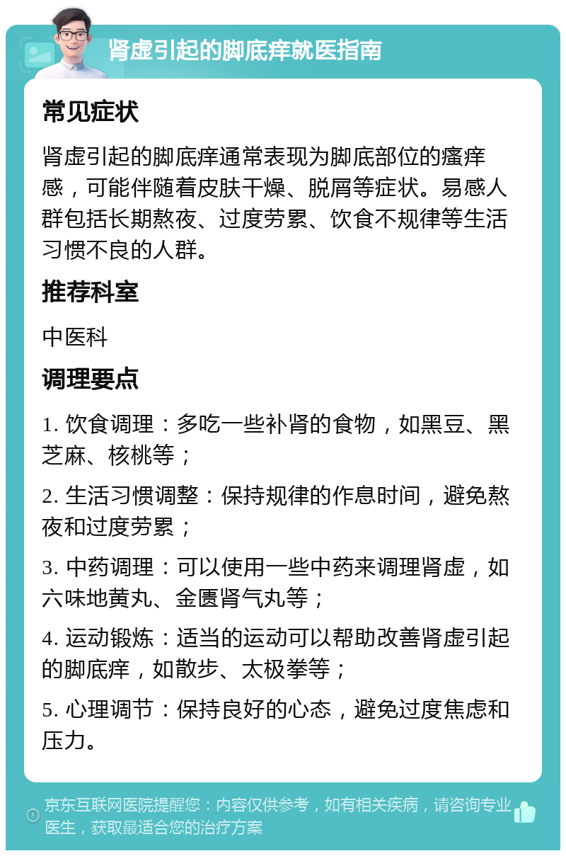 肾虚引起的脚底痒就医指南 常见症状 肾虚引起的脚底痒通常表现为脚底部位的瘙痒感，可能伴随着皮肤干燥、脱屑等症状。易感人群包括长期熬夜、过度劳累、饮食不规律等生活习惯不良的人群。 推荐科室 中医科 调理要点 1. 饮食调理：多吃一些补肾的食物，如黑豆、黑芝麻、核桃等； 2. 生活习惯调整：保持规律的作息时间，避免熬夜和过度劳累； 3. 中药调理：可以使用一些中药来调理肾虚，如六味地黄丸、金匮肾气丸等； 4. 运动锻炼：适当的运动可以帮助改善肾虚引起的脚底痒，如散步、太极拳等； 5. 心理调节：保持良好的心态，避免过度焦虑和压力。