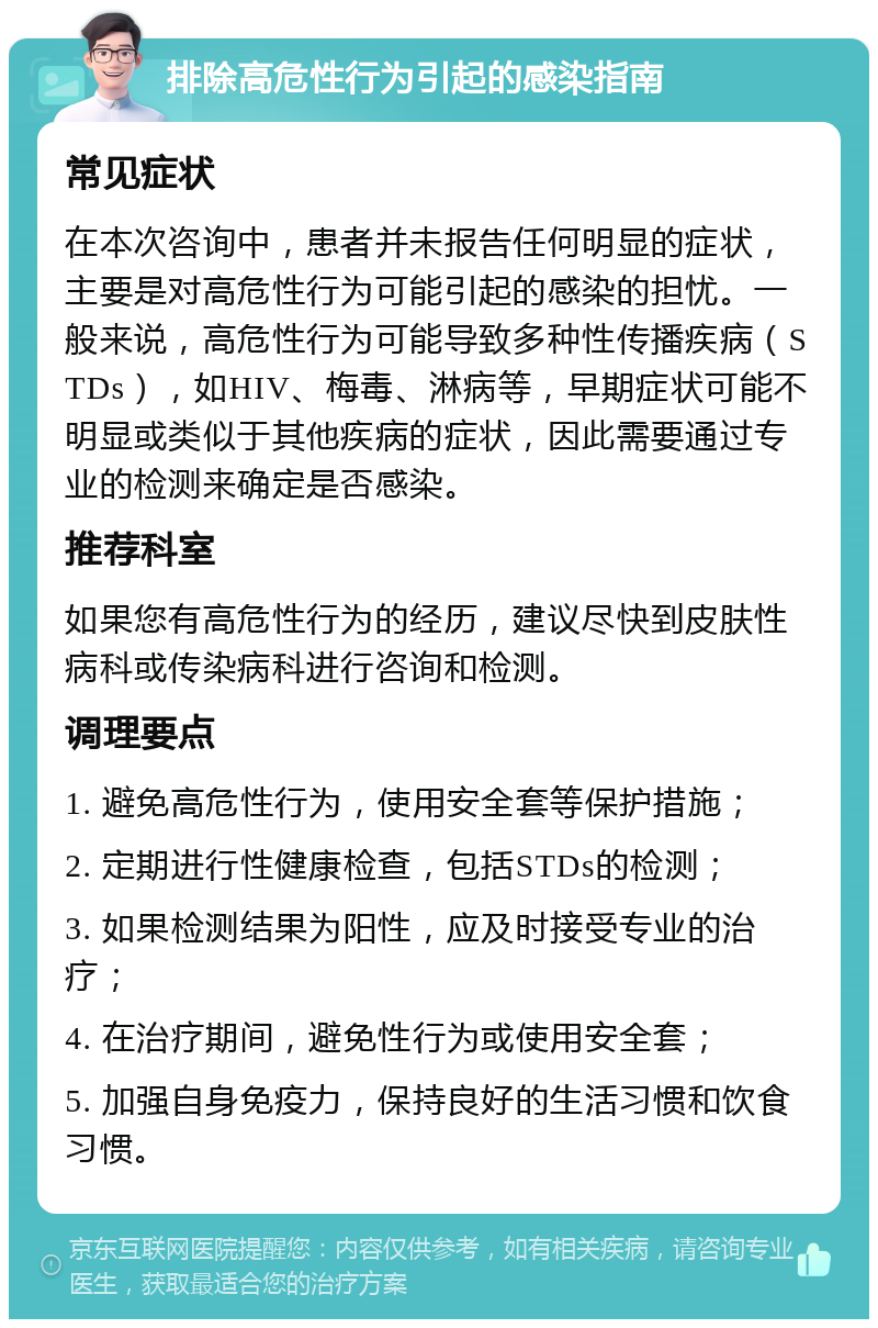 排除高危性行为引起的感染指南 常见症状 在本次咨询中，患者并未报告任何明显的症状，主要是对高危性行为可能引起的感染的担忧。一般来说，高危性行为可能导致多种性传播疾病（STDs），如HIV、梅毒、淋病等，早期症状可能不明显或类似于其他疾病的症状，因此需要通过专业的检测来确定是否感染。 推荐科室 如果您有高危性行为的经历，建议尽快到皮肤性病科或传染病科进行咨询和检测。 调理要点 1. 避免高危性行为，使用安全套等保护措施； 2. 定期进行性健康检查，包括STDs的检测； 3. 如果检测结果为阳性，应及时接受专业的治疗； 4. 在治疗期间，避免性行为或使用安全套； 5. 加强自身免疫力，保持良好的生活习惯和饮食习惯。