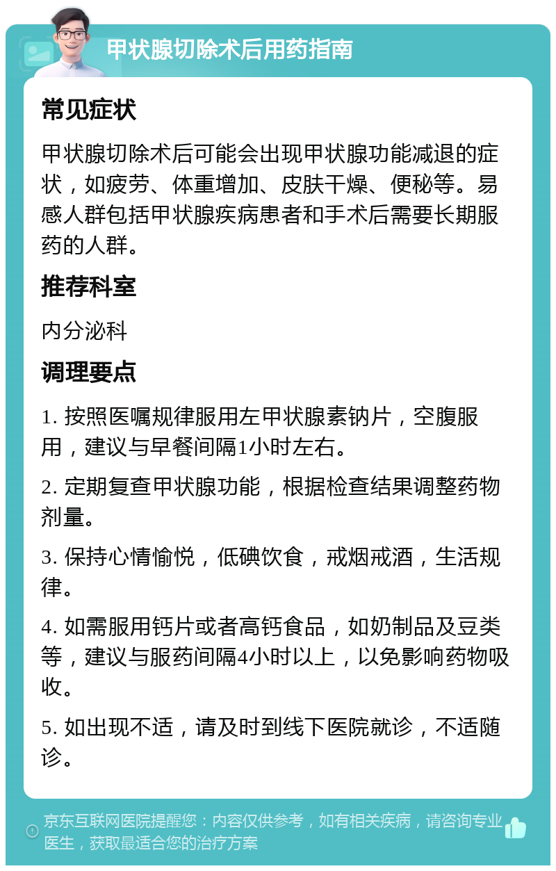 甲状腺切除术后用药指南 常见症状 甲状腺切除术后可能会出现甲状腺功能减退的症状，如疲劳、体重增加、皮肤干燥、便秘等。易感人群包括甲状腺疾病患者和手术后需要长期服药的人群。 推荐科室 内分泌科 调理要点 1. 按照医嘱规律服用左甲状腺素钠片，空腹服用，建议与早餐间隔1小时左右。 2. 定期复查甲状腺功能，根据检查结果调整药物剂量。 3. 保持心情愉悦，低碘饮食，戒烟戒酒，生活规律。 4. 如需服用钙片或者高钙食品，如奶制品及豆类等，建议与服药间隔4小时以上，以免影响药物吸收。 5. 如出现不适，请及时到线下医院就诊，不适随诊。