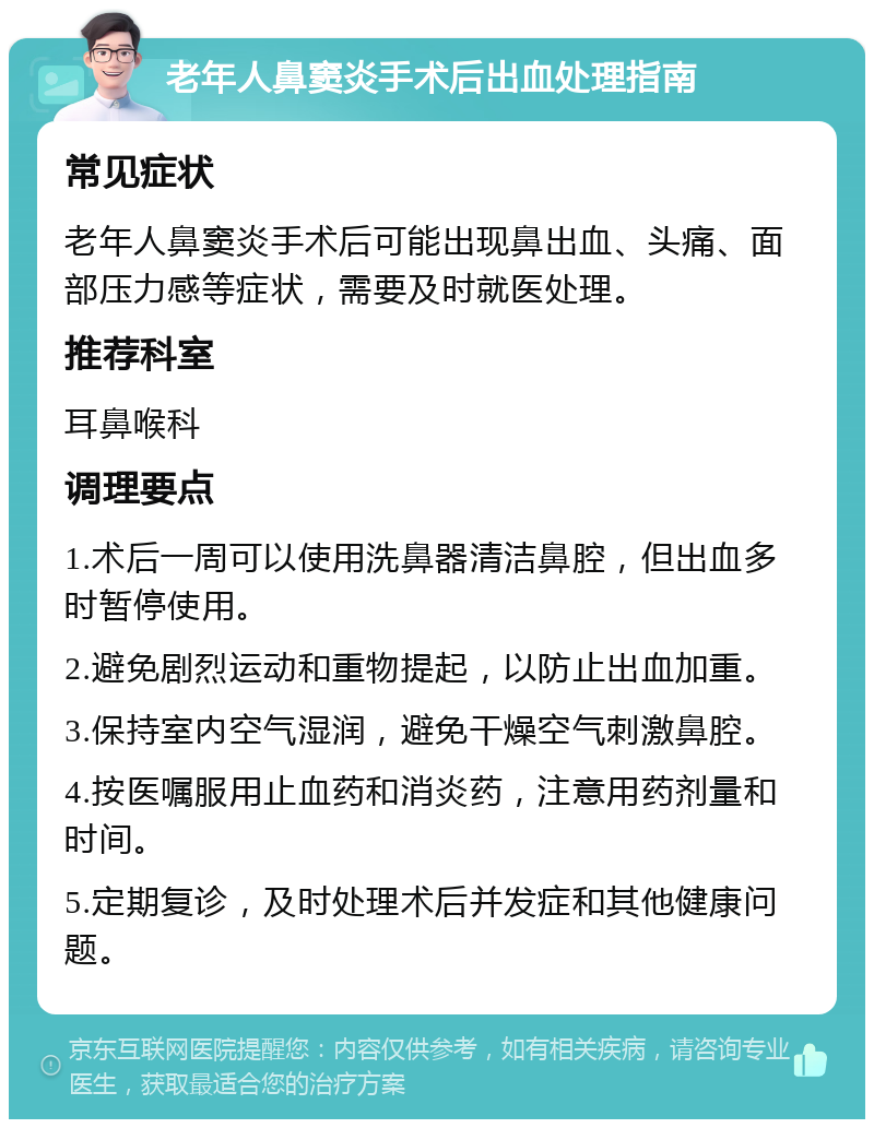 老年人鼻窦炎手术后出血处理指南 常见症状 老年人鼻窦炎手术后可能出现鼻出血、头痛、面部压力感等症状，需要及时就医处理。 推荐科室 耳鼻喉科 调理要点 1.术后一周可以使用洗鼻器清洁鼻腔，但出血多时暂停使用。 2.避免剧烈运动和重物提起，以防止出血加重。 3.保持室内空气湿润，避免干燥空气刺激鼻腔。 4.按医嘱服用止血药和消炎药，注意用药剂量和时间。 5.定期复诊，及时处理术后并发症和其他健康问题。