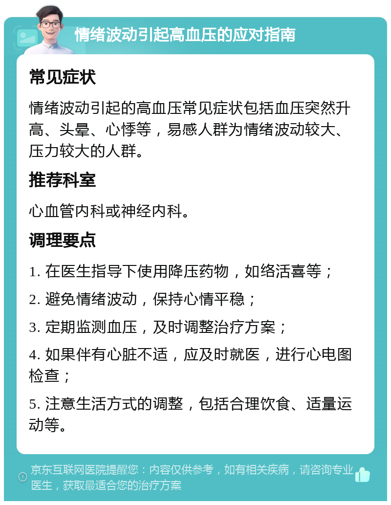 情绪波动引起高血压的应对指南 常见症状 情绪波动引起的高血压常见症状包括血压突然升高、头晕、心悸等，易感人群为情绪波动较大、压力较大的人群。 推荐科室 心血管内科或神经内科。 调理要点 1. 在医生指导下使用降压药物，如络活喜等； 2. 避免情绪波动，保持心情平稳； 3. 定期监测血压，及时调整治疗方案； 4. 如果伴有心脏不适，应及时就医，进行心电图检查； 5. 注意生活方式的调整，包括合理饮食、适量运动等。