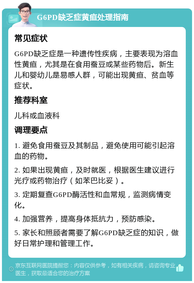 G6PD缺乏症黄疸处理指南 常见症状 G6PD缺乏症是一种遗传性疾病，主要表现为溶血性黄疸，尤其是在食用蚕豆或某些药物后。新生儿和婴幼儿是易感人群，可能出现黄疸、贫血等症状。 推荐科室 儿科或血液科 调理要点 1. 避免食用蚕豆及其制品，避免使用可能引起溶血的药物。 2. 如果出现黄疸，及时就医，根据医生建议进行光疗或药物治疗（如苯巴比妥）。 3. 定期复查G6PD酶活性和血常规，监测病情变化。 4. 加强营养，提高身体抵抗力，预防感染。 5. 家长和照顾者需要了解G6PD缺乏症的知识，做好日常护理和管理工作。