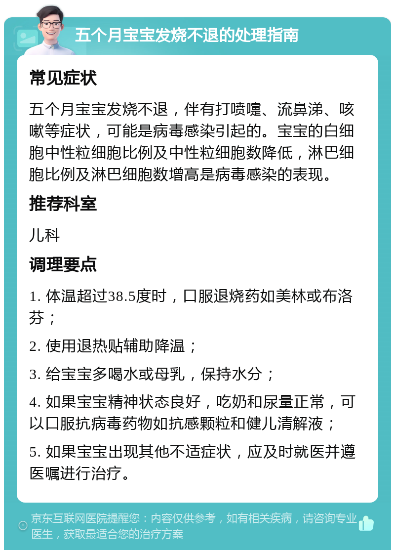 五个月宝宝发烧不退的处理指南 常见症状 五个月宝宝发烧不退，伴有打喷嚏、流鼻涕、咳嗽等症状，可能是病毒感染引起的。宝宝的白细胞中性粒细胞比例及中性粒细胞数降低，淋巴细胞比例及淋巴细胞数增高是病毒感染的表现。 推荐科室 儿科 调理要点 1. 体温超过38.5度时，口服退烧药如美林或布洛芬； 2. 使用退热贴辅助降温； 3. 给宝宝多喝水或母乳，保持水分； 4. 如果宝宝精神状态良好，吃奶和尿量正常，可以口服抗病毒药物如抗感颗粒和健儿清解液； 5. 如果宝宝出现其他不适症状，应及时就医并遵医嘱进行治疗。