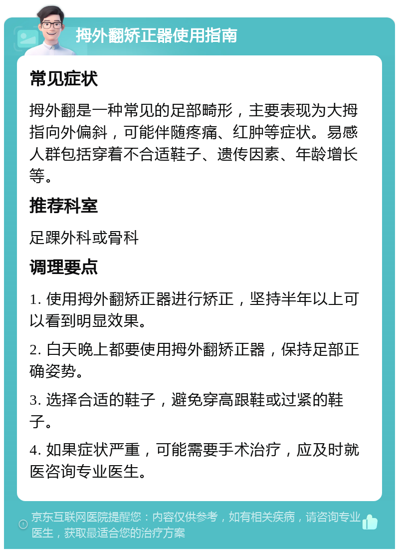 拇外翻矫正器使用指南 常见症状 拇外翻是一种常见的足部畸形，主要表现为大拇指向外偏斜，可能伴随疼痛、红肿等症状。易感人群包括穿着不合适鞋子、遗传因素、年龄增长等。 推荐科室 足踝外科或骨科 调理要点 1. 使用拇外翻矫正器进行矫正，坚持半年以上可以看到明显效果。 2. 白天晚上都要使用拇外翻矫正器，保持足部正确姿势。 3. 选择合适的鞋子，避免穿高跟鞋或过紧的鞋子。 4. 如果症状严重，可能需要手术治疗，应及时就医咨询专业医生。