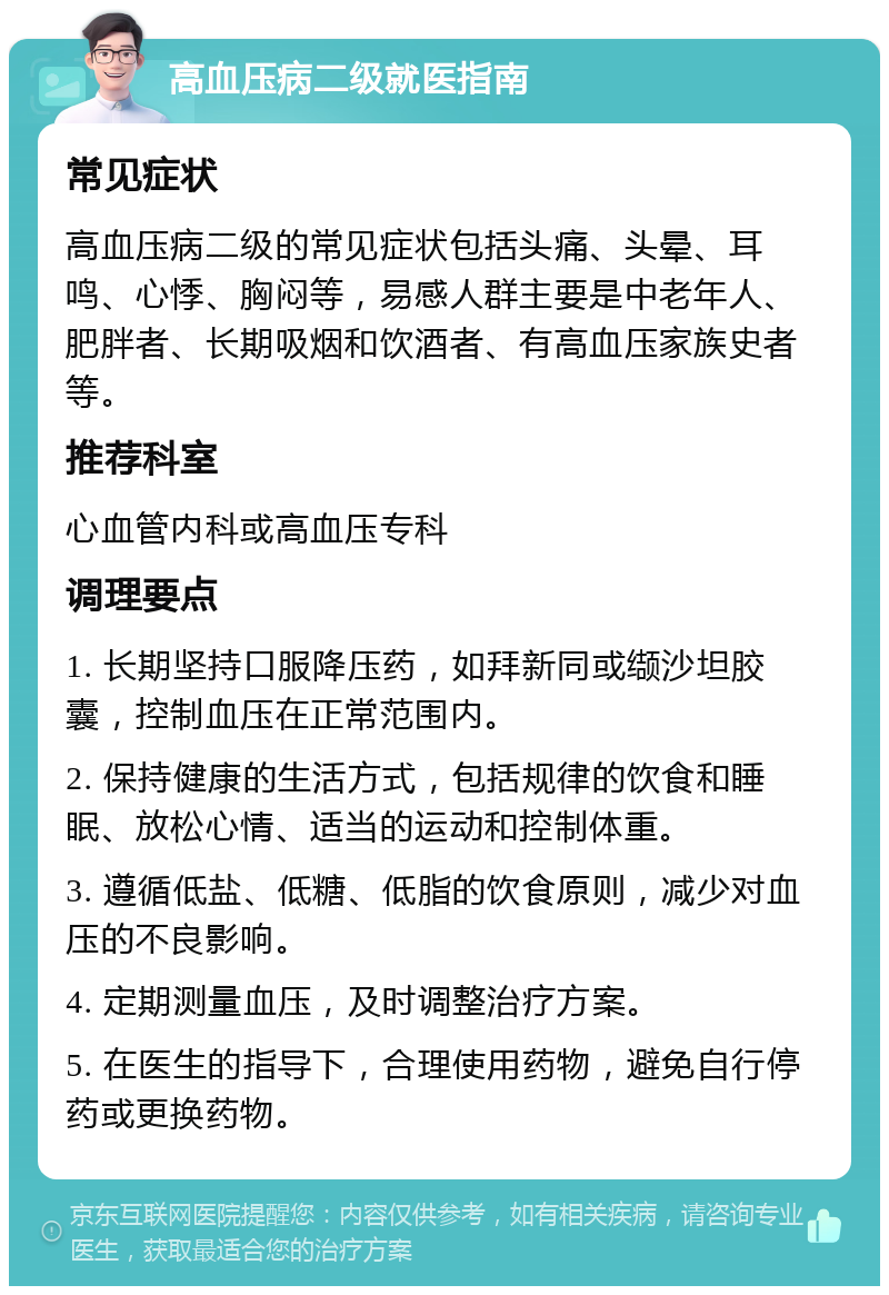 高血压病二级就医指南 常见症状 高血压病二级的常见症状包括头痛、头晕、耳鸣、心悸、胸闷等，易感人群主要是中老年人、肥胖者、长期吸烟和饮酒者、有高血压家族史者等。 推荐科室 心血管内科或高血压专科 调理要点 1. 长期坚持口服降压药，如拜新同或缬沙坦胶囊，控制血压在正常范围内。 2. 保持健康的生活方式，包括规律的饮食和睡眠、放松心情、适当的运动和控制体重。 3. 遵循低盐、低糖、低脂的饮食原则，减少对血压的不良影响。 4. 定期测量血压，及时调整治疗方案。 5. 在医生的指导下，合理使用药物，避免自行停药或更换药物。