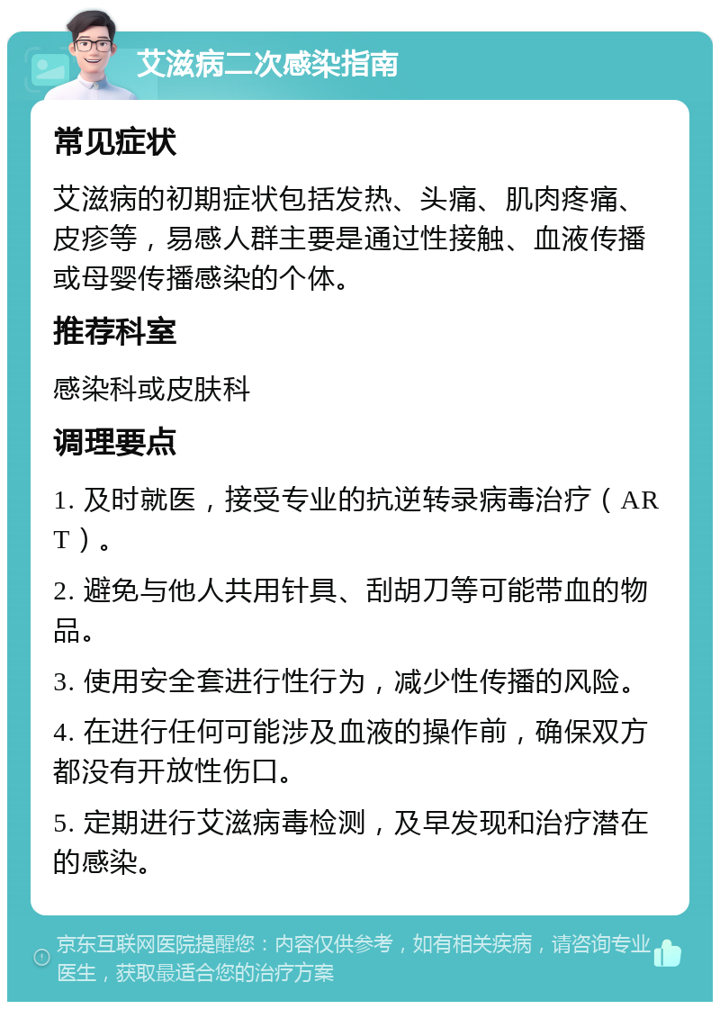 艾滋病二次感染指南 常见症状 艾滋病的初期症状包括发热、头痛、肌肉疼痛、皮疹等，易感人群主要是通过性接触、血液传播或母婴传播感染的个体。 推荐科室 感染科或皮肤科 调理要点 1. 及时就医，接受专业的抗逆转录病毒治疗（ART）。 2. 避免与他人共用针具、刮胡刀等可能带血的物品。 3. 使用安全套进行性行为，减少性传播的风险。 4. 在进行任何可能涉及血液的操作前，确保双方都没有开放性伤口。 5. 定期进行艾滋病毒检测，及早发现和治疗潜在的感染。