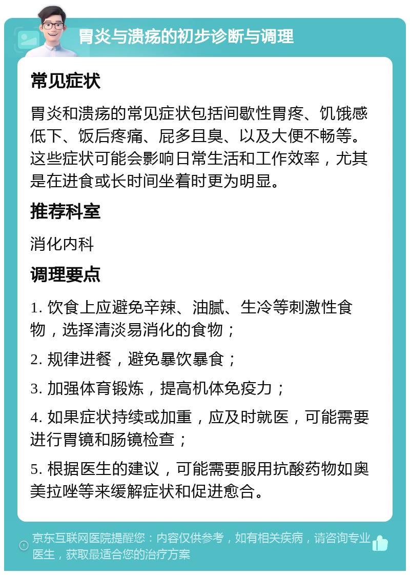 胃炎与溃疡的初步诊断与调理 常见症状 胃炎和溃疡的常见症状包括间歇性胃疼、饥饿感低下、饭后疼痛、屁多且臭、以及大便不畅等。这些症状可能会影响日常生活和工作效率，尤其是在进食或长时间坐着时更为明显。 推荐科室 消化内科 调理要点 1. 饮食上应避免辛辣、油腻、生冷等刺激性食物，选择清淡易消化的食物； 2. 规律进餐，避免暴饮暴食； 3. 加强体育锻炼，提高机体免疫力； 4. 如果症状持续或加重，应及时就医，可能需要进行胃镜和肠镜检查； 5. 根据医生的建议，可能需要服用抗酸药物如奥美拉唑等来缓解症状和促进愈合。