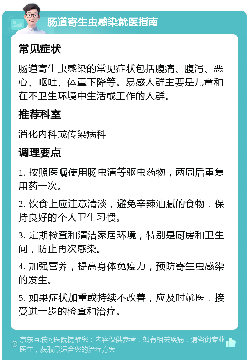 肠道寄生虫感染就医指南 常见症状 肠道寄生虫感染的常见症状包括腹痛、腹泻、恶心、呕吐、体重下降等。易感人群主要是儿童和在不卫生环境中生活或工作的人群。 推荐科室 消化内科或传染病科 调理要点 1. 按照医嘱使用肠虫清等驱虫药物，两周后重复用药一次。 2. 饮食上应注意清淡，避免辛辣油腻的食物，保持良好的个人卫生习惯。 3. 定期检查和清洁家居环境，特别是厨房和卫生间，防止再次感染。 4. 加强营养，提高身体免疫力，预防寄生虫感染的发生。 5. 如果症状加重或持续不改善，应及时就医，接受进一步的检查和治疗。