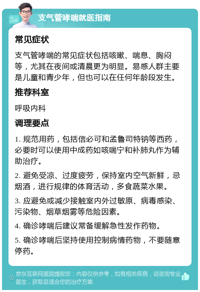 支气管哮喘就医指南 常见症状 支气管哮喘的常见症状包括咳嗽、喘息、胸闷等，尤其在夜间或清晨更为明显。易感人群主要是儿童和青少年，但也可以在任何年龄段发生。 推荐科室 呼吸内科 调理要点 1. 规范用药，包括信必可和孟鲁司特钠等西药，必要时可以使用中成药如咳喘宁和补肺丸作为辅助治疗。 2. 避免受凉、过度疲劳，保持室内空气新鲜，忌烟酒，进行规律的体育活动，多食蔬菜水果。 3. 应避免或减少接触室内外过敏原、病毒感染、污染物、烟草烟雾等危险因素。 4. 确诊哮喘后建议常备缓解急性发作药物。 5. 确诊哮喘后坚持使用控制病情药物，不要随意停药。