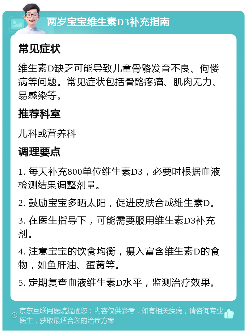 两岁宝宝维生素D3补充指南 常见症状 维生素D缺乏可能导致儿童骨骼发育不良、佝偻病等问题。常见症状包括骨骼疼痛、肌肉无力、易感染等。 推荐科室 儿科或营养科 调理要点 1. 每天补充800单位维生素D3，必要时根据血液检测结果调整剂量。 2. 鼓励宝宝多晒太阳，促进皮肤合成维生素D。 3. 在医生指导下，可能需要服用维生素D3补充剂。 4. 注意宝宝的饮食均衡，摄入富含维生素D的食物，如鱼肝油、蛋黄等。 5. 定期复查血液维生素D水平，监测治疗效果。