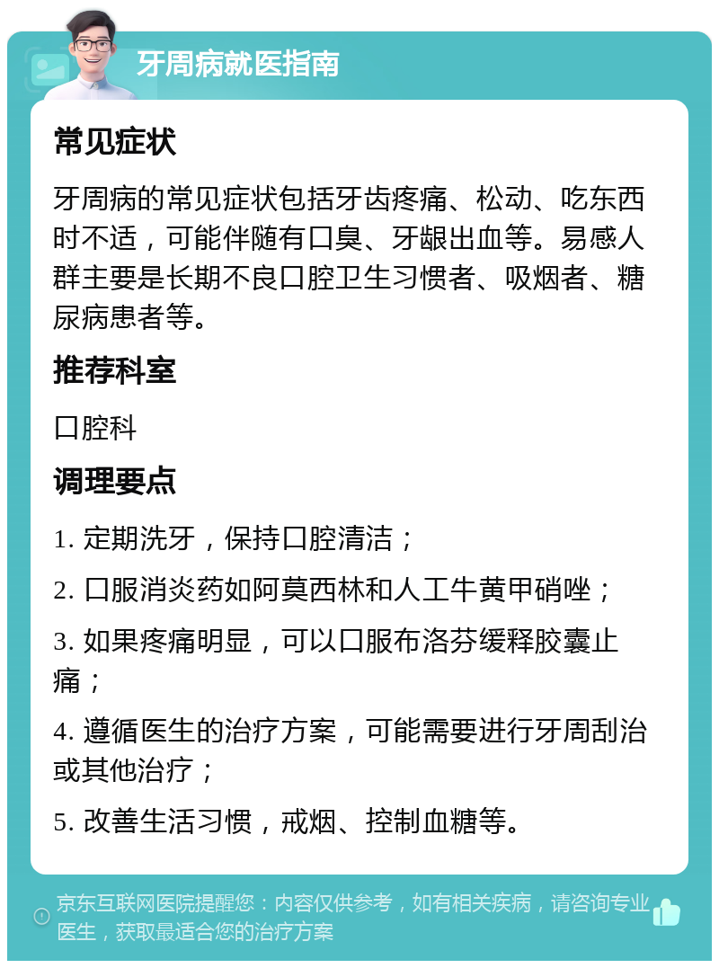 牙周病就医指南 常见症状 牙周病的常见症状包括牙齿疼痛、松动、吃东西时不适，可能伴随有口臭、牙龈出血等。易感人群主要是长期不良口腔卫生习惯者、吸烟者、糖尿病患者等。 推荐科室 口腔科 调理要点 1. 定期洗牙，保持口腔清洁； 2. 口服消炎药如阿莫西林和人工牛黄甲硝唑； 3. 如果疼痛明显，可以口服布洛芬缓释胶囊止痛； 4. 遵循医生的治疗方案，可能需要进行牙周刮治或其他治疗； 5. 改善生活习惯，戒烟、控制血糖等。