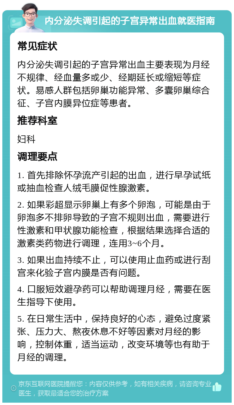 内分泌失调引起的子宫异常出血就医指南 常见症状 内分泌失调引起的子宫异常出血主要表现为月经不规律、经血量多或少、经期延长或缩短等症状。易感人群包括卵巢功能异常、多囊卵巢综合征、子宫内膜异位症等患者。 推荐科室 妇科 调理要点 1. 首先排除怀孕流产引起的出血，进行早孕试纸或抽血检查人绒毛膜促性腺激素。 2. 如果彩超显示卵巢上有多个卵泡，可能是由于卵泡多不排卵导致的子宫不规则出血，需要进行性激素和甲状腺功能检查，根据结果选择合适的激素类药物进行调理，连用3~6个月。 3. 如果出血持续不止，可以使用止血药或进行刮宫来化验子宫内膜是否有问题。 4. 口服短效避孕药可以帮助调理月经，需要在医生指导下使用。 5. 在日常生活中，保持良好的心态，避免过度紧张、压力大、熬夜休息不好等因素对月经的影响，控制体重，适当运动，改变环境等也有助于月经的调理。