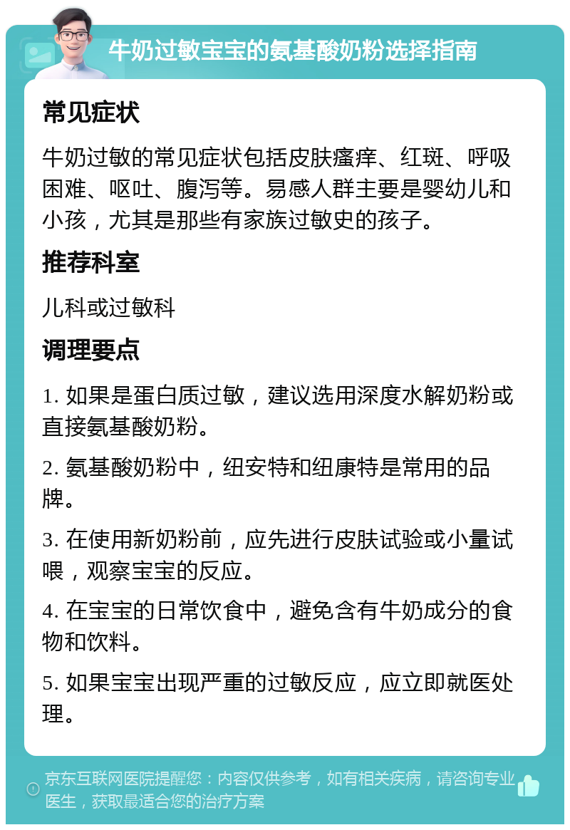 牛奶过敏宝宝的氨基酸奶粉选择指南 常见症状 牛奶过敏的常见症状包括皮肤瘙痒、红斑、呼吸困难、呕吐、腹泻等。易感人群主要是婴幼儿和小孩，尤其是那些有家族过敏史的孩子。 推荐科室 儿科或过敏科 调理要点 1. 如果是蛋白质过敏，建议选用深度水解奶粉或直接氨基酸奶粉。 2. 氨基酸奶粉中，纽安特和纽康特是常用的品牌。 3. 在使用新奶粉前，应先进行皮肤试验或小量试喂，观察宝宝的反应。 4. 在宝宝的日常饮食中，避免含有牛奶成分的食物和饮料。 5. 如果宝宝出现严重的过敏反应，应立即就医处理。