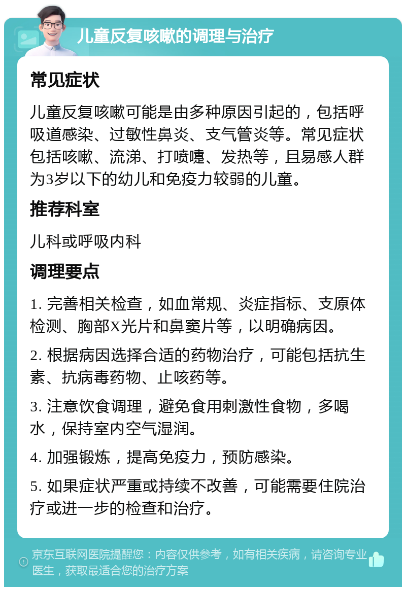 儿童反复咳嗽的调理与治疗 常见症状 儿童反复咳嗽可能是由多种原因引起的，包括呼吸道感染、过敏性鼻炎、支气管炎等。常见症状包括咳嗽、流涕、打喷嚏、发热等，且易感人群为3岁以下的幼儿和免疫力较弱的儿童。 推荐科室 儿科或呼吸内科 调理要点 1. 完善相关检查，如血常规、炎症指标、支原体检测、胸部X光片和鼻窦片等，以明确病因。 2. 根据病因选择合适的药物治疗，可能包括抗生素、抗病毒药物、止咳药等。 3. 注意饮食调理，避免食用刺激性食物，多喝水，保持室内空气湿润。 4. 加强锻炼，提高免疫力，预防感染。 5. 如果症状严重或持续不改善，可能需要住院治疗或进一步的检查和治疗。