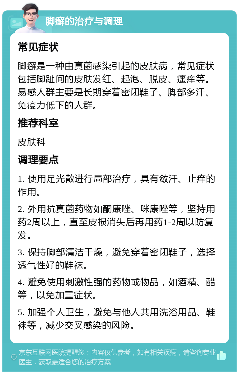 脚癣的治疗与调理 常见症状 脚癣是一种由真菌感染引起的皮肤病，常见症状包括脚趾间的皮肤发红、起泡、脱皮、瘙痒等。易感人群主要是长期穿着密闭鞋子、脚部多汗、免疫力低下的人群。 推荐科室 皮肤科 调理要点 1. 使用足光散进行局部治疗，具有敛汗、止痒的作用。 2. 外用抗真菌药物如酮康唑、咪康唑等，坚持用药2周以上，直至皮损消失后再用药1-2周以防复发。 3. 保持脚部清洁干燥，避免穿着密闭鞋子，选择透气性好的鞋袜。 4. 避免使用刺激性强的药物或物品，如酒精、醋等，以免加重症状。 5. 加强个人卫生，避免与他人共用洗浴用品、鞋袜等，减少交叉感染的风险。