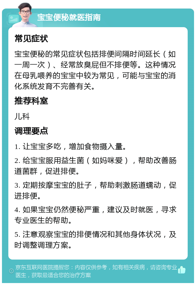 宝宝便秘就医指南 常见症状 宝宝便秘的常见症状包括排便间隔时间延长（如一周一次）、经常放臭屁但不排便等。这种情况在母乳喂养的宝宝中较为常见，可能与宝宝的消化系统发育不完善有关。 推荐科室 儿科 调理要点 1. 让宝宝多吃，增加食物摄入量。 2. 给宝宝服用益生菌（如妈咪爱），帮助改善肠道菌群，促进排便。 3. 定期按摩宝宝的肚子，帮助刺激肠道蠕动，促进排便。 4. 如果宝宝仍然便秘严重，建议及时就医，寻求专业医生的帮助。 5. 注意观察宝宝的排便情况和其他身体状况，及时调整调理方案。